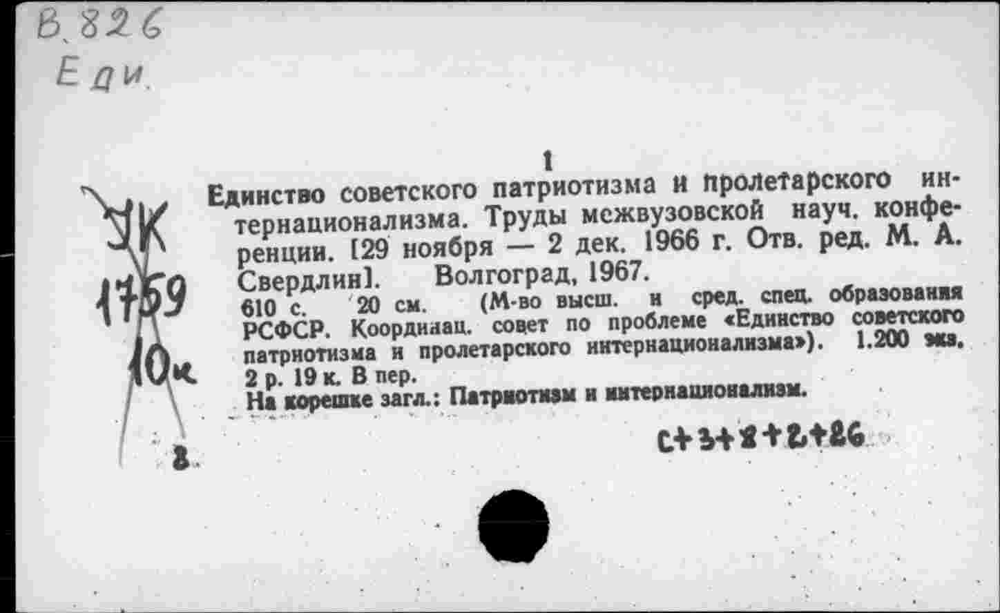 ﻿Е ди
1
\ • Единство советского патриотизма и пролетарского ин-Ml/ тернационализма. Труды межвузовской науч, конфе-ЧЛ' ренции. (29 ноября — 2 дек. 1966 г. Отв. ред. М. А. 14X0 Свердлин]. Волгоград, 1967.
4 +Э J	610 с. 20 см.	(М-во высш, и сред. спец, образования
' Г\	РСФСР. Координац. совет по проблеме «Единство советского
Ja патриотизма и пролетарского интернационализма»). 1.200 эка. IV К 2 р. 19 к. В пер.
На корешке загл.: Патриотизм и иитернационализм.